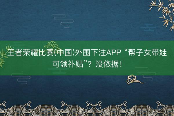王者荣耀比赛(中国)外围下注APP “帮子女带娃可领补贴”？没依据！