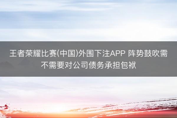 王者荣耀比赛(中国)外围下注APP 阵势鼓吹需不需要对公司债务承担包袱
