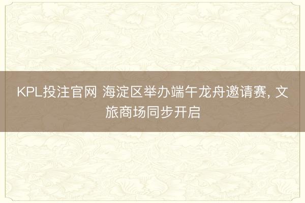 KPL投注官网 海淀区举办端午龙舟邀请赛， 文旅商场同步开启