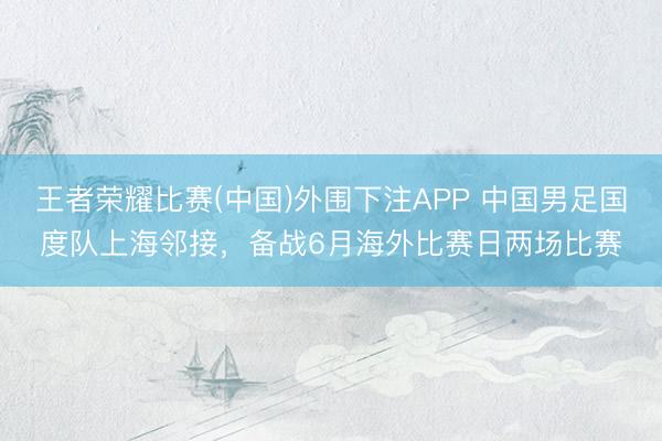 王者荣耀比赛(中国)外围下注APP 中国男足国度队上海邻接，备战6月海外比赛日两场比赛