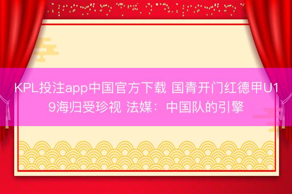 KPL投注app中国官方下载 国青开门红德甲U19海归受珍视 法媒：中国队的引擎