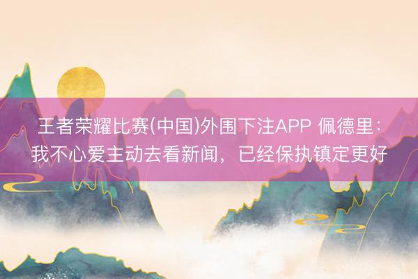 王者荣耀比赛(中国)外围下注APP 佩德里：我不心爱主动去看新闻，已经保执镇定更好