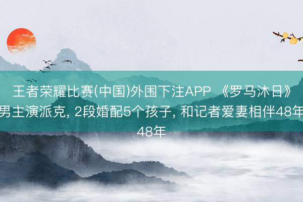 王者荣耀比赛(中国)外围下注APP 《罗马沐日》男主演派克， 2段婚配5个孩子， 和记者爱妻相伴48年
