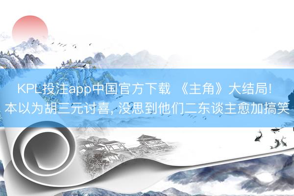 KPL投注app中国官方下载 《主角》大结局! 本以为胡三元讨喜， 没思到他们二东谈主愈加搞笑