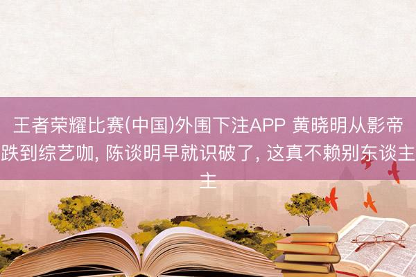 王者荣耀比赛(中国)外围下注APP 黄晓明从影帝跌到综艺咖， 陈谈明早就识破了， 这真不赖别东谈主
