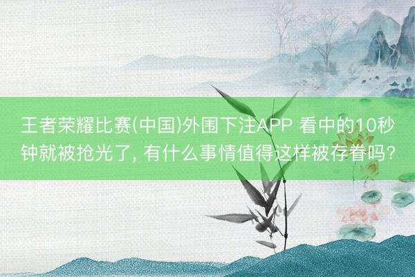 王者荣耀比赛(中国)外围下注APP 看中的10秒钟就被抢光了， 有什么事情值得这样被存眷吗?