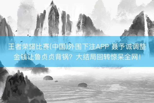 王者荣耀比赛(中国)外围下注APP 聂予诚调整金钱让鲁贞贞背锅？大结局回转惊呆全网！