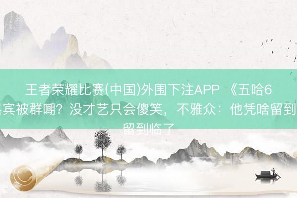王者荣耀比赛(中国)外围下注APP 《五哈6》嘉宾被群嘲？没才艺只会傻笑，不雅众：他凭啥留到临了