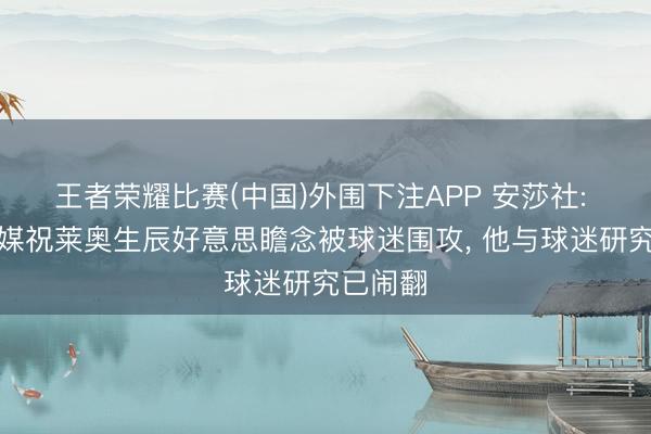 王者荣耀比赛(中国)外围下注APP 安莎社: 米兰社媒祝莱奥生辰好意思瞻念被球迷围攻， 他与球迷研究已闹翻