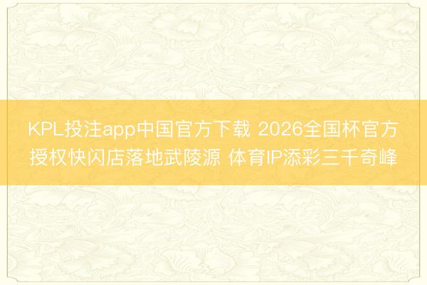 KPL投注app中国官方下载 2026全国杯官方授权快闪店落地武陵源 体育IP添彩三千奇峰