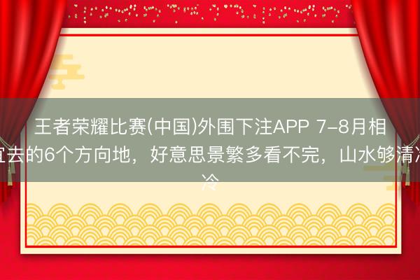 王者荣耀比赛(中国)外围下注APP 7-8月相宜去的6个方向地，好意思景繁多看不完，山水够清冷
