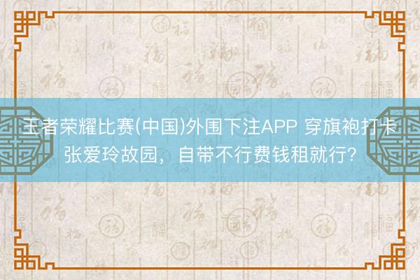 王者荣耀比赛(中国)外围下注APP 穿旗袍打卡张爱玲故园，自带不行费钱租就行？