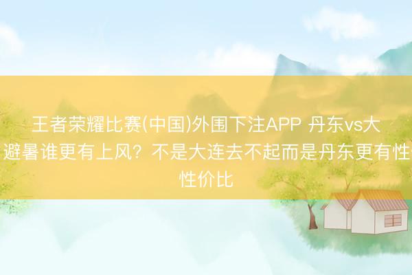 王者荣耀比赛(中国)外围下注APP 丹东vs大连，避暑谁更有上风？不是大连去不起而是丹东更有性价比