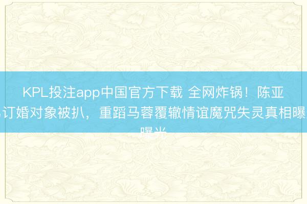 KPL投注app中国官方下载 全网炸锅！陈亚男订婚对象被扒，重蹈马蓉覆辙情谊魔咒失灵真相曝光