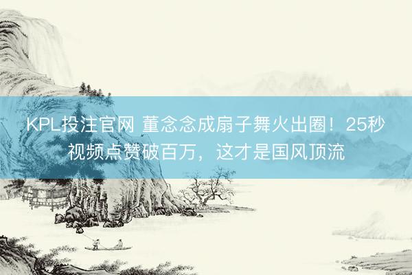 KPL投注官网 董念念成扇子舞火出圈！25秒视频点赞破百万，这才是国风顶流