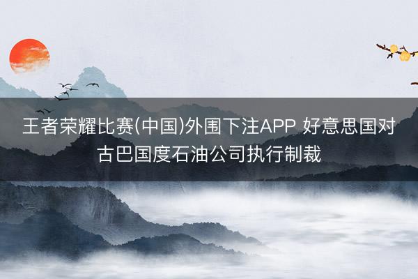 王者荣耀比赛(中国)外围下注APP 好意思国对古巴国度石油公司执行制裁