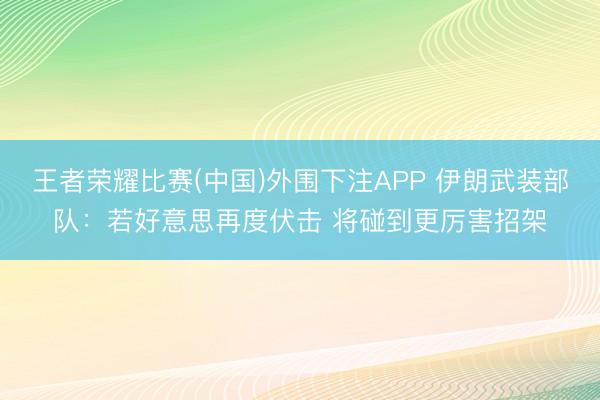 王者荣耀比赛(中国)外围下注APP 伊朗武装部队:若好意思再度伏击 将碰到更厉害招架
