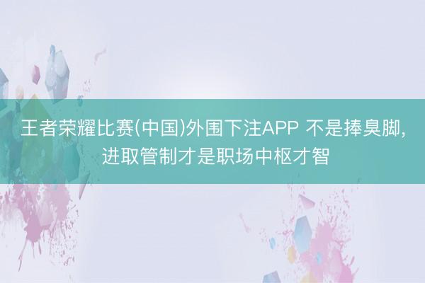王者荣耀比赛(中国)外围下注APP 不是捧臭脚， 进取管制才是职场中枢才智