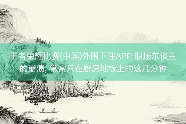 王者荣耀比赛(中国)外围下注APP 职场东谈主的崩溃， 常常只在厨房地板上的这几分钟