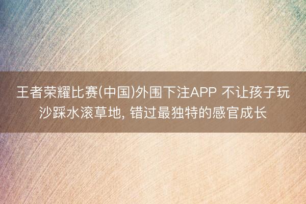 王者荣耀比赛(中国)外围下注APP 不让孩子玩沙踩水滚草地， 错过最独特的感官成长