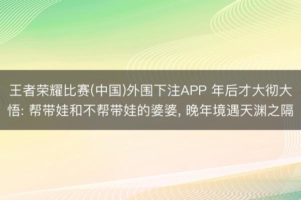 王者荣耀比赛(中国)外围下注APP 年后才大彻大悟: 帮带娃和不帮带娃的婆婆， 晚年境遇天渊之隔