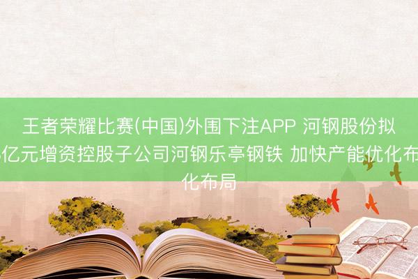 王者荣耀比赛(中国)外围下注APP 河钢股份拟48亿元增资控股子公司河钢乐亭钢铁 加快产能优化布局