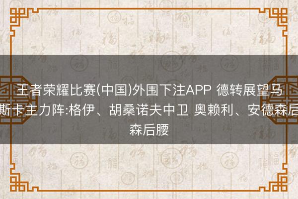 王者荣耀比赛(中国)外围下注APP 德转展望马雷斯卡主力阵:格伊、胡桑诺夫中卫 奥赖利、安德森后腰