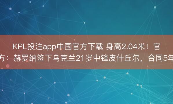 KPL投注app中国官方下载 身高2.04米！官方：赫罗纳签下乌克兰21岁中锋皮什丘尔，合同5年