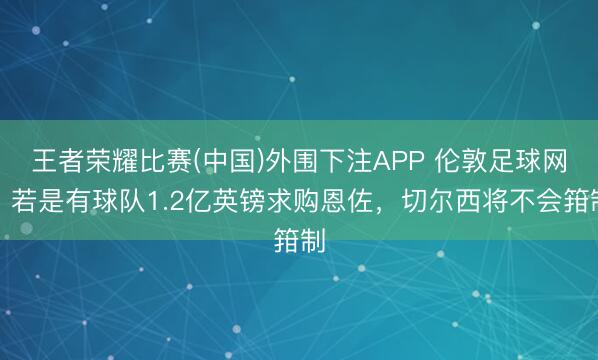 王者荣耀比赛(中国)外围下注APP 伦敦足球网：若是有球队1.2亿英镑求购恩佐，切尔西将不会箝制