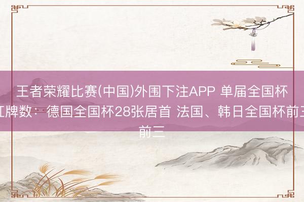 王者荣耀比赛(中国)外围下注APP 单届全国杯红牌数：德国全国杯28张居首 法国、韩日全国杯前三