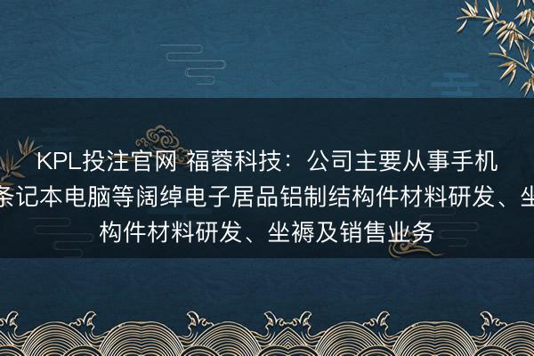 KPL投注官网 福蓉科技：公司主要从事手机、平板电脑、条记本电脑等阔绰电子居品铝制结构件材料研发、坐褥及销售业务