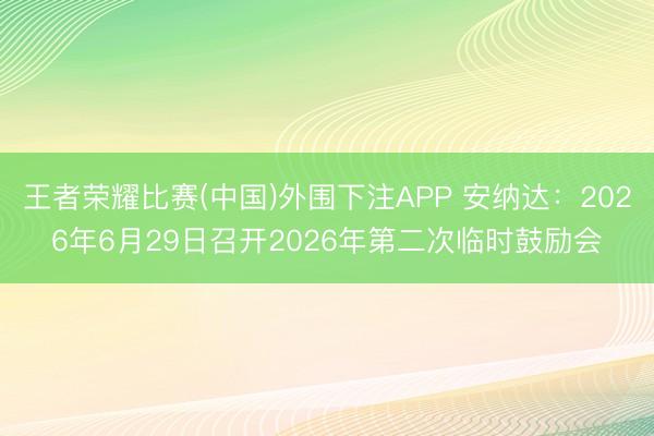 王者荣耀比赛(中国)外围下注APP 安纳达：2026年6月29日召开2026年第二次临时鼓励会