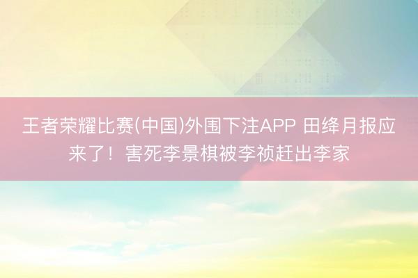 王者荣耀比赛(中国)外围下注APP 田绛月报应来了！害死李景棋被李祯赶出李家