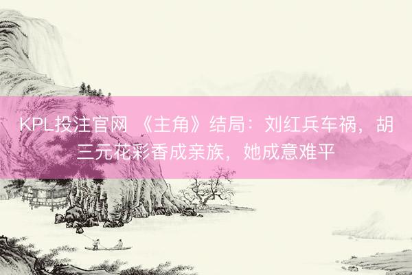 KPL投注官网 《主角》结局：刘红兵车祸，胡三元花彩香成亲族，她成意难平