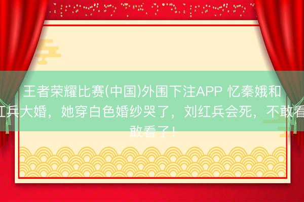 王者荣耀比赛(中国)外围下注APP 忆秦娥和刘红兵大婚，她穿白色婚纱哭了，刘红兵会死，不敢看了！