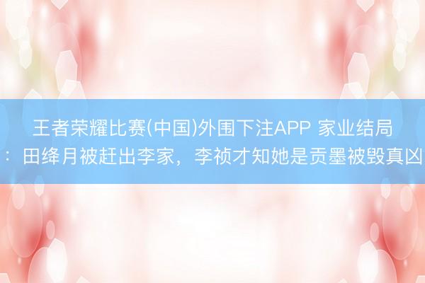 王者荣耀比赛(中国)外围下注APP 家业结局：田绛月被赶出李家，李祯才知她是贡墨被毁真凶
