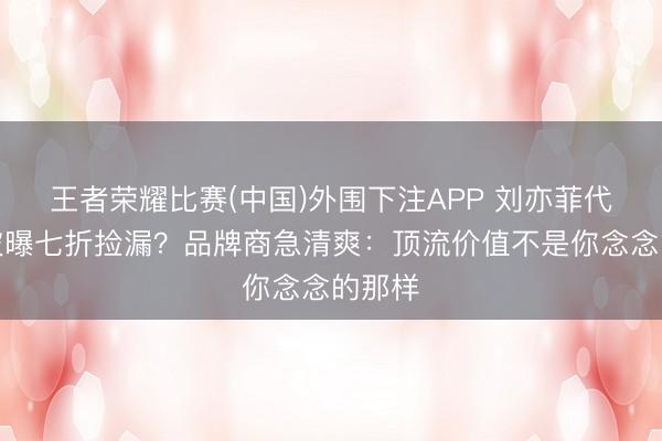 王者荣耀比赛(中国)外围下注APP 刘亦菲代言费被曝七折捡漏？品牌商急清爽：顶流价值不是你念念的那样