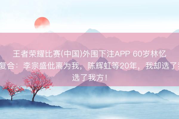 王者荣耀比赛(中国)外围下注APP 60岁林忆莲拒复合：李宗盛仳离为我，陈辉虹等20年，我却选了我方！