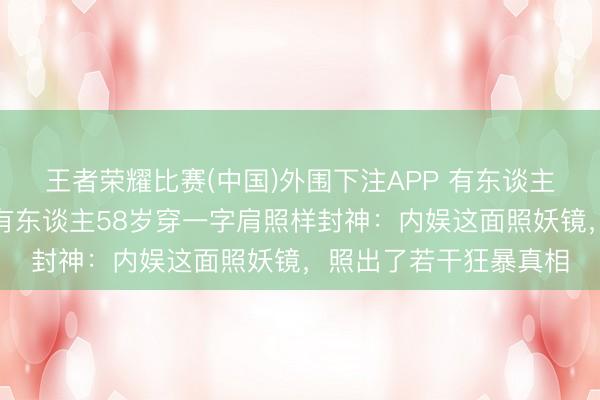 王者荣耀比赛(中国)外围下注APP 有东谈主穿蓝裙被嘲老十岁，有东谈主58岁穿一字肩照样封神：内娱这面照妖镜，照出了若干狂暴真相