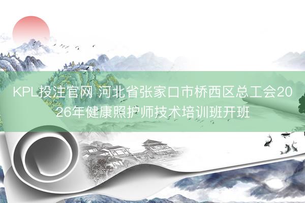 KPL投注官网 河北省张家口市桥西区总工会2026年健康照护师技术培训班开班