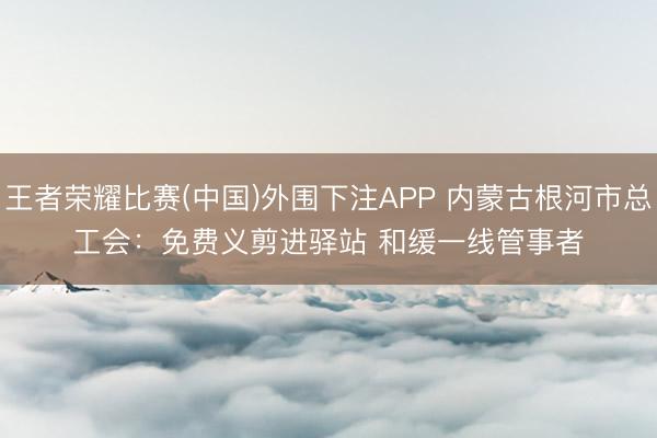 王者荣耀比赛(中国)外围下注APP 内蒙古根河市总工会：免费义剪进驿站 和缓一线管事者