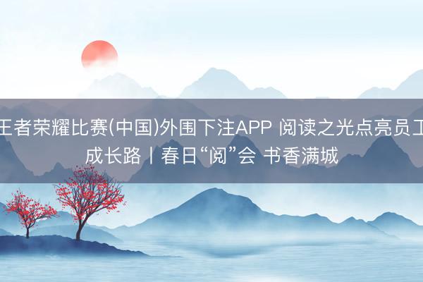 王者荣耀比赛(中国)外围下注APP 阅读之光点亮员工成长路丨春日“阅”会 书香满城