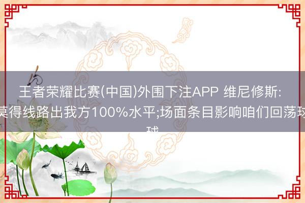 王者荣耀比赛(中国)外围下注APP 维尼修斯: 莫得线路出我方100%水平;场面条目影响咱们回荡球