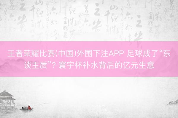 王者荣耀比赛(中国)外围下注APP 足球成了“东谈主质”? 寰宇杯补水背后的亿元生意