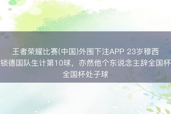 王者荣耀比赛(中国)外围下注APP 23岁穆西亚拉解锁德国队生计第10球，亦然他个东说念主辞全国杯处子球