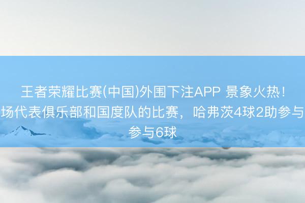 王者荣耀比赛(中国)外围下注APP 景象火热！近5场代表俱乐部和国度队的比赛，哈弗茨4球2助参与6球