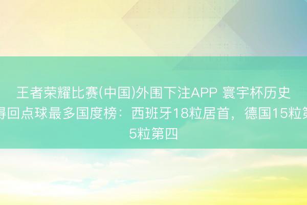 王者荣耀比赛(中国)外围下注APP 寰宇杯历史上得回点球最多国度榜：西班牙18粒居首，德国15粒第四