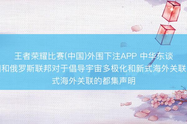 王者荣耀比赛(中国)外围下注APP 中华东谈主民共和国和俄罗斯联邦对于倡导宇宙多极化和新式海外关联的都集声明