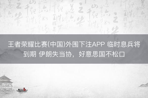 王者荣耀比赛(中国)外围下注APP 临时息兵将到期 伊朗失当协，好意思国不松口