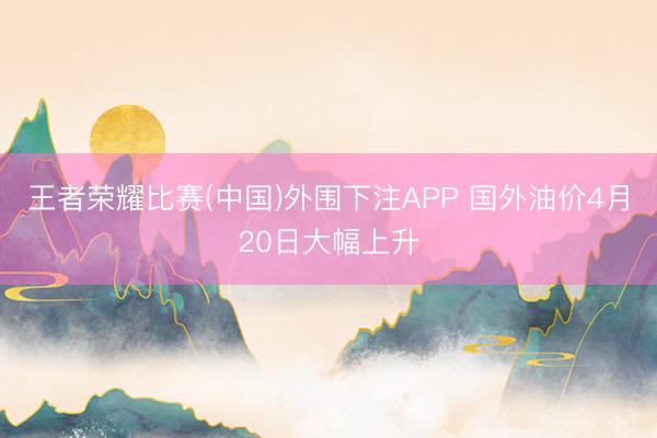 王者荣耀比赛(中国)外围下注APP 国外油价4月20日大幅上升